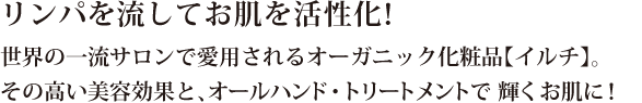 リンパを流してお肌を活性化！世界の一流サロンで愛用されるオーガニック化粧品【イルチ】。その高い美容効果と、オールハンド・トリートメントで 輝くお肌に！